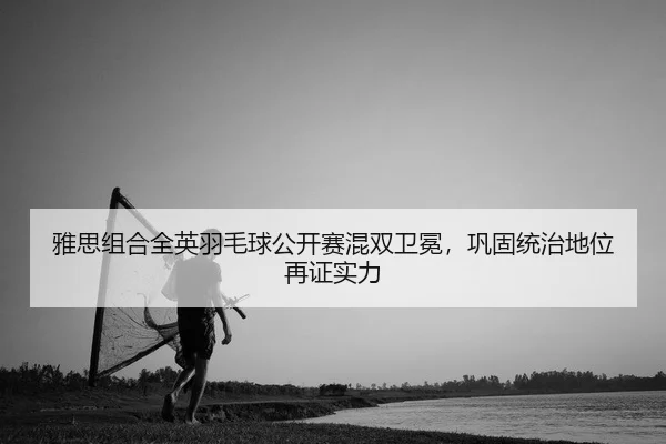 雅思组合全英羽毛球公开赛混双卫冕，巩固统治地位再证实力